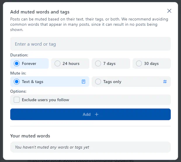 A dialog box with the title "Add muted words and tags." A message: "Posts can be muted based o ntheir text, their tags, or both. We recommend avoiding common words that appear in many posts, since it can result in no posts being shown." A field that says "Enter a word or tag." Options for "Duration:" Forever, 24 hours, 7 days, 30 days. Options for "Mute in:" Text & tags, Tags only. Other "Options:" Exclude users you follow. A button "Add." A section "Your muted words," "You haven't muted any words or tags yet."