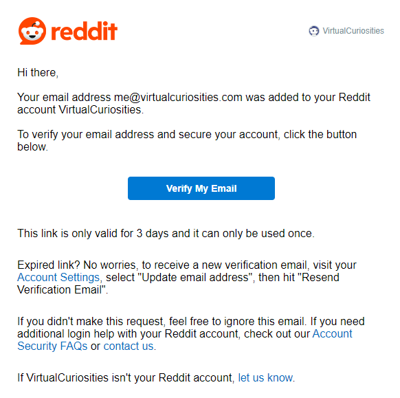 An e-mail from Reddit to VirtualCuriosities with the message: Hi there, Your email address me@virtualcuriosities.com was added to your Reddit account VirtualCuriosities. To verify your email address and secure your account, click the button below. A button labelled "Verify My Email." The message continues: This link is only valid for 3 days and it can only be used once. Expired link? No worries, to receive a new verification email, visit your Account Settings, select "Update email address", then hit "Resend Verification Email" If you didn't make this request, feel free to ignore this email. If you need additional login help with your Reddit account, check out our Account Security FAQs or contact us. If VirtualCuriosities isn't your Reddit account, let us know.