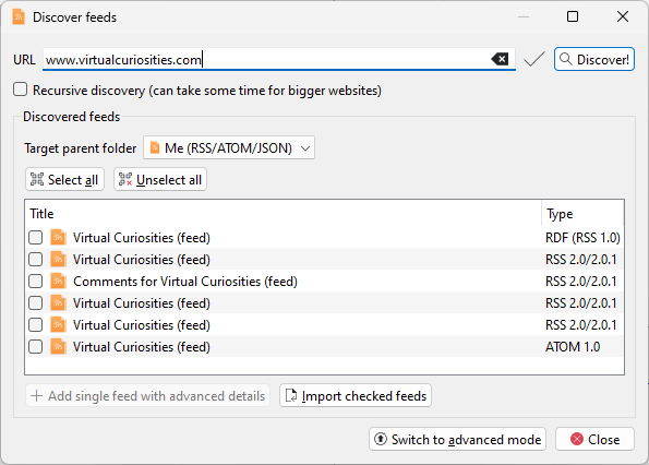 A dialog window titled "Discover feeds." It has a field "URL," value: www.virtualcuriosities.com. A button reads "Discover!" An unchecked checkbox: Recursive discovery (can take some time for bigger websites). A frame (discovered feeds). Target parent folder: Me (RSS/ATOM/JSON). Two buttons for the list: Select all, unselect all. A list with two columns, Title and Type. Six items: Virtual Curiosities (feed), type: RDF (RSS 1.0). Same title, type: RSS 2.0/2.0.1. Comments for Virtual Curiosities (feed), same type. Virtual curiosities (feed), same type. Same title and same type. Same title, type: ATOM 1.0. Two buttons: "Add single feed with advanced details" and "Import checked feeds." Two buttons at the end of the dialog: "Switch to advanced mode" and "Close."