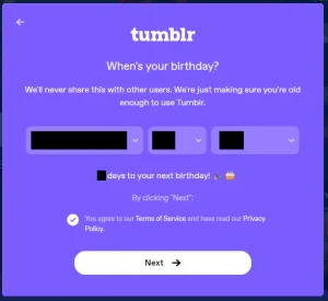 A purple dialog titled "tumblr," that asks: "When's your birthday? We'll never share this with other users. We're just making sure you're old enough to use Tumblr." Three fields to input your birth date. The exact birth date is redacted.. A message that says "[redacted] days to your next birthday!" with festive emojis. "By clicking Next: you agree to our Terms of Service and have read our Privacy Policy." A button that says "Next." On the top-left, a button to go back.