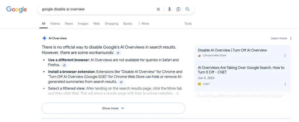 Google's search results page for the query "google disable ai overview." It shows a section titled "AI overview" with a blue four-pointed star icon. It reads: "there is no official way to disable Google's AI overviews in search results. However, there are some workarounds (link icon): use a different browser: AI overviews are not available for queries in Safari and Firefox (link button). Install a browser extension: extensions like "disable AI overview" for chrome and "Turn off AI overview (Google SGE)" for Chrome Web Store can hide or remove AI-generated summaries from search results. (link button). Select a filtered view: after landing on the search results page, click the more tab and then click web. This will show a results page with links to actual websites. (link button). A button that reads "Show more." On the right sidebar, a link says "learn more (about AI overview)" and two items are listed as references: disable AI overview | Turn off AI overview (chrome web store) AI overviews are taking over google search. How to turn it off (CNET, Jun 4, 2024, CNET).