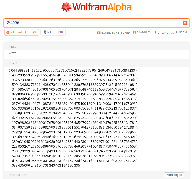 Wolfram Alpha calculating 2^4096, showing the answer: 1044388881413152506691752710716624382579964249047383780384233483283953907971557456848826811934997558340890106714439262837987573438185793607263236087851365277945956976543709998340361590134383718314428070011855946226376318839397712745672334684344586617496807908705803704071284048740118609114467977783598029006686938976881787785946905630190260940599579453432823469303026696443059025015972399867714215541693835559885291486318237914434496734087811872639496475100189041349008417061675093668333850551032972088269550769983616369411933015213796825837188091833656751221318492846368125550225998300412344784862595674492194617023806505913245610825731835380087608622102834270197698202313169017678006675195485079921636419370285375124784014907159135459982790513399611551794271106831134090584272884279791554849782954323534517065223269061394905987693002122963395687782878948440616007412945674919823050571642377154816321380631045902916136926708342856440730447899971901781465763473223850267253059899795996090799469201774624817718449867455659250178329070473119433165550807568221846571746373296884912819520317457002440926616910874148385078411929804522981857338977648103126085903001302413467189726673216491511131602920781738033436090243804708340403154190336.